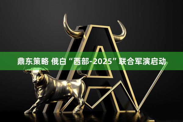 鼎东策略 俄白“西部-2025”联合军演启动