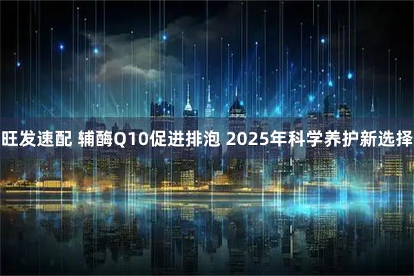 旺发速配 辅酶Q10促进排泡 2025年科学养护新选择