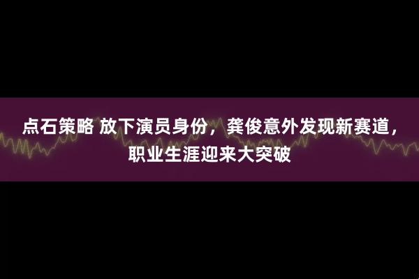 点石策略 放下演员身份，龚俊意外发现新赛道，职业生涯迎来大突破