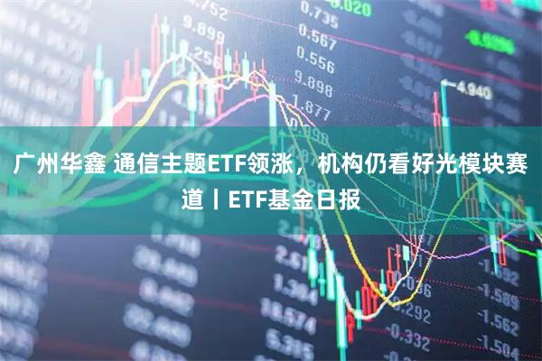 广州华鑫 通信主题ETF领涨，机构仍看好光模块赛道丨ETF基金日报
