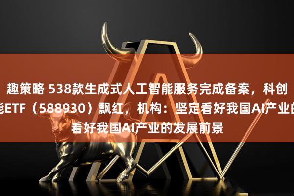趣策略 538款生成式人工智能服务完成备案，科创板人工智能ETF（588930）飘红，机构：坚定看好我国AI产业的发展前景