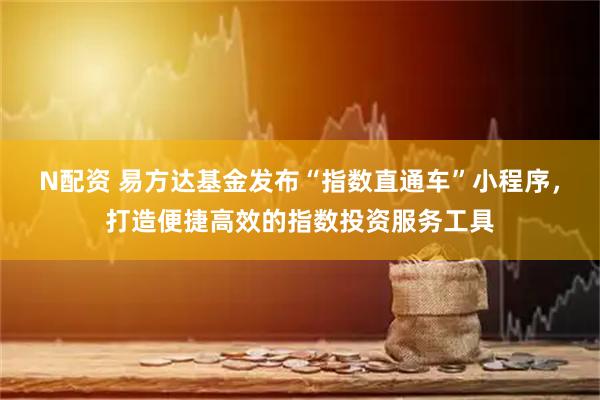 N配资 易方达基金发布“指数直通车”小程序，打造便捷高效的指数投资服务工具
