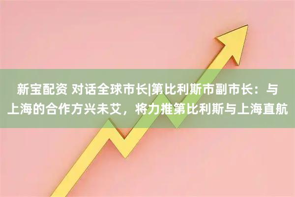 新宝配资 对话全球市长|第比利斯市副市长：与上海的合作方兴未艾，将力推第比利斯与上海直航