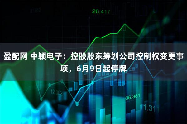 盈配网 中颖电子：控股股东筹划公司控制权变更事项，6月9日起停牌