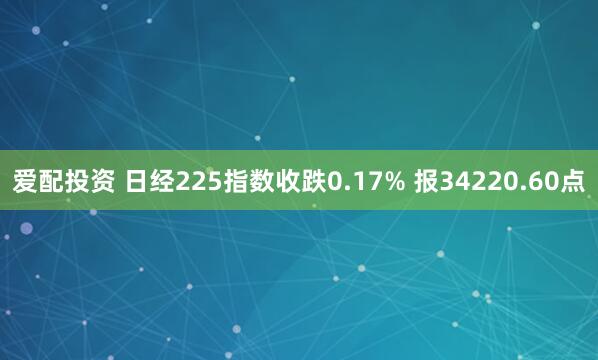 爱配投资 日经225指数收跌0.17% 报34220.60点