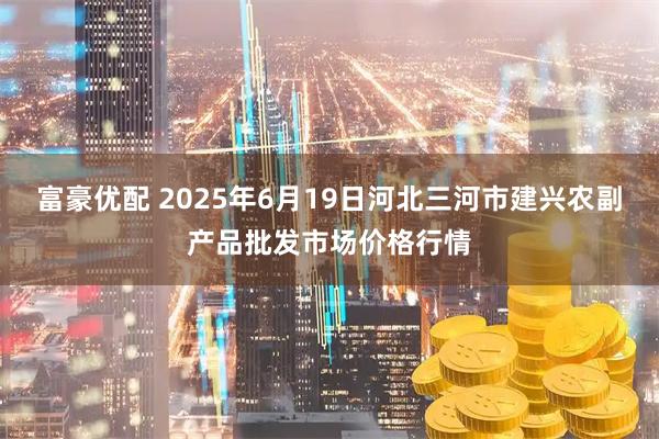 富豪优配 2025年6月19日河北三河市建兴农副产品批发市场价格行情