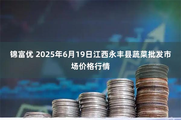 锦富优 2025年6月19日江西永丰县蔬菜批发市场价格行情