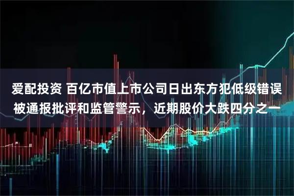 爱配投资 百亿市值上市公司日出东方犯低级错误被通报批评和监管警示，近期股价大跌四分之一