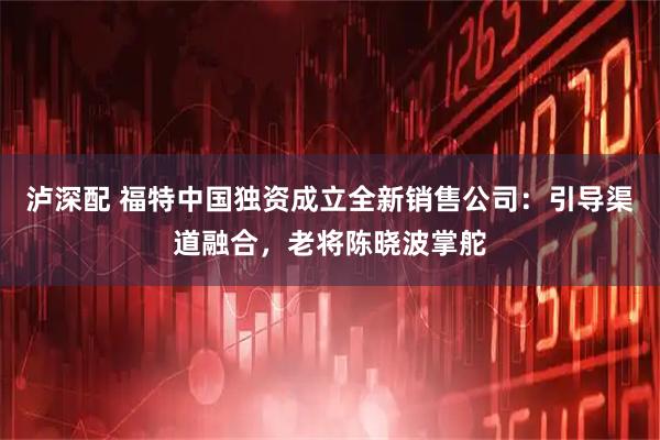 泸深配 福特中国独资成立全新销售公司：引导渠道融合，老将陈晓波掌舵