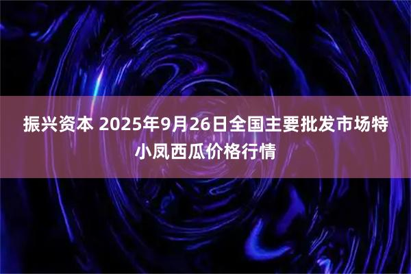 振兴资本 2025年9月26日全国主要批发市场特小凤西瓜价格行情