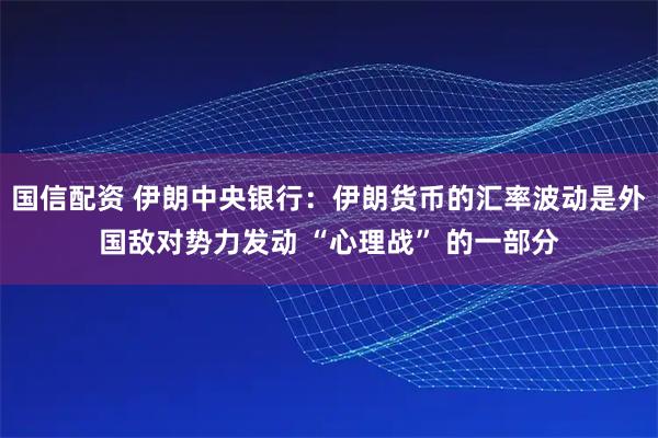 国信配资 伊朗中央银行：伊朗货币的汇率波动是外国敌对势力发动 “心理战” 的一部分