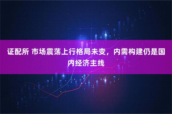 证配所 市场震荡上行格局未变，内需构建仍是国内经济主线