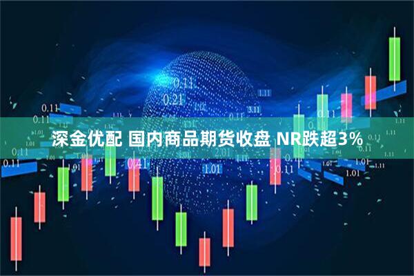 深金优配 国内商品期货收盘 NR跌超3%