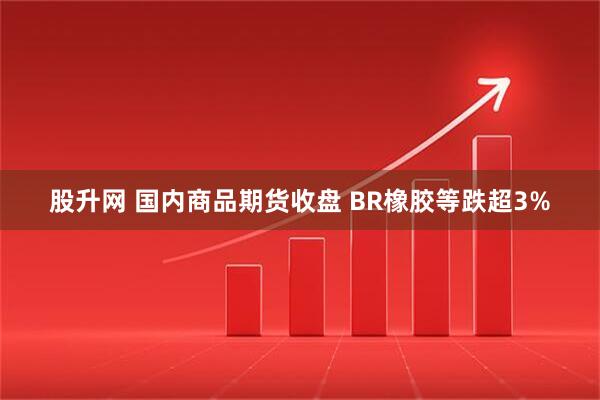 股升网 国内商品期货收盘 BR橡胶等跌超3%
