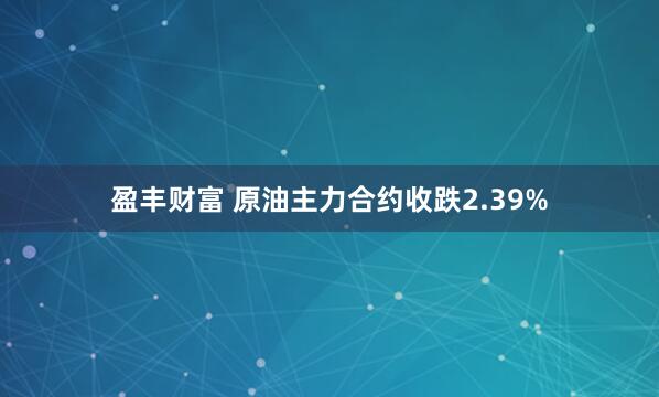 盈丰财富 原油主力合约收跌2.39%