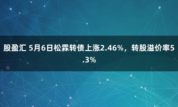 股盈汇 5月6日松霖转债上涨2.46%，转股溢价率5.3%