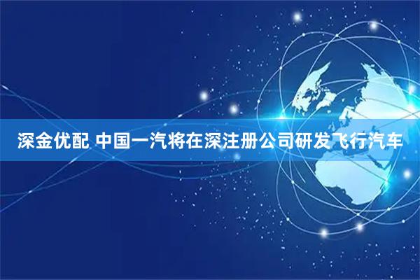深金优配 中国一汽将在深注册公司研发飞行汽车
